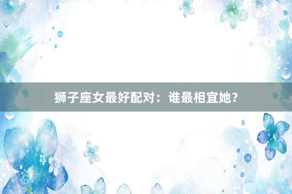 狮子座女最好配对：谁最相宜她？